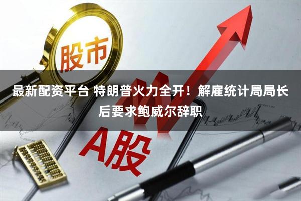 最新配资平台 特朗普火力全开！解雇统计局局长后要求鲍威尔辞职