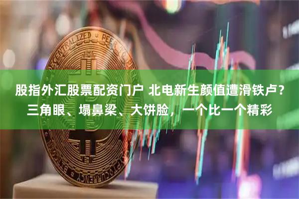 股指外汇股票配资门户 北电新生颜值遭滑铁卢？三角眼、塌鼻梁、大饼脸，一个比一个精彩