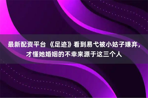 最新配资平台 《足迹》看到易弋被小姑子嫌弃，才懂她婚姻的不幸来源于这三个人