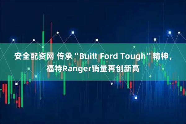 安全配资网 传承“Built Ford Tough”精神，福特Ranger销量再创新高