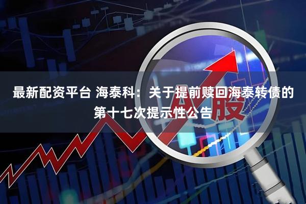 最新配资平台 海泰科：关于提前赎回海泰转债的第十七次提示性公告