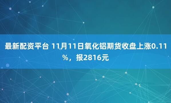 最新配资平台 11月11日氧化铝期货收盘上涨0.11%，报2816元