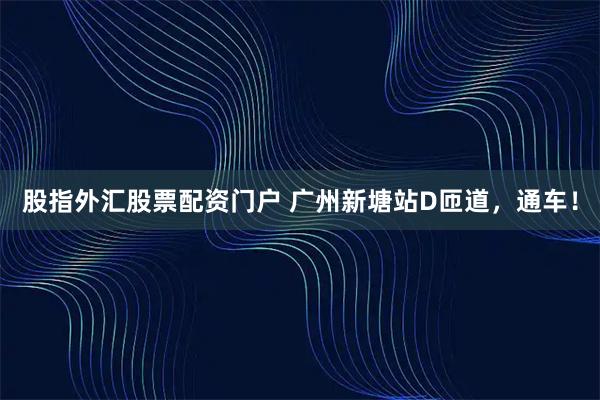 股指外汇股票配资门户 广州新塘站D匝道，通车！