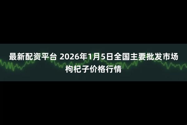最新配资平台 2026年1月5日全国主要批发市场枸杞子价格行情